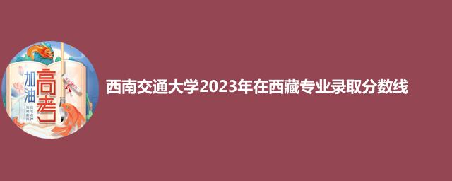西南交通大学2023年在西藏专业录取分数线