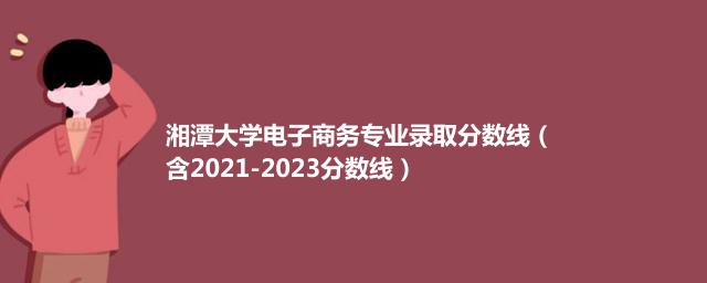 2023湘潭大学电子商务专业录取分数线（含2021-2023分数线）