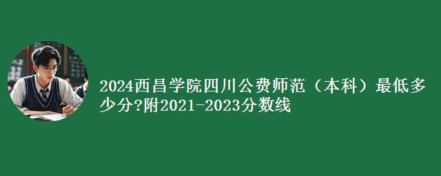 2024西昌学院四川公费师范（本科）最低多少分?附2021-2023分数线