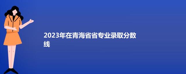2023年在青海省省专业录取分数线