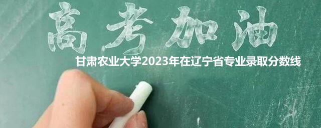 甘肃农业大学2023年在辽宁省专业录取分数线