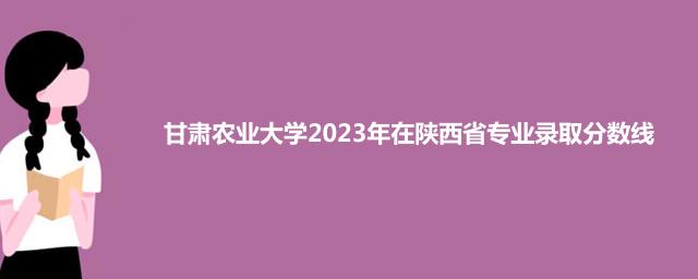 甘肃农业大学2023年在陕西省专业录取分数线