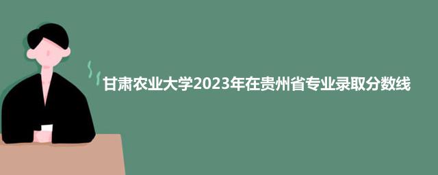 甘肃农业大学2023年在贵州省专业录取分数线