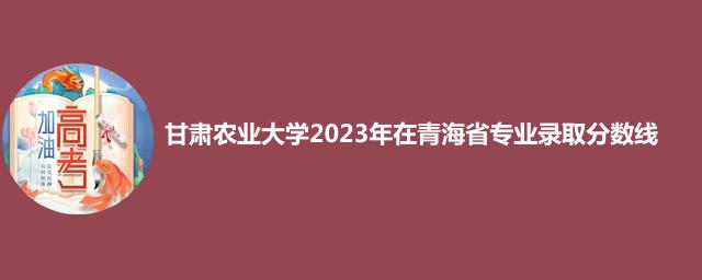 甘肃农业大学2023年在青海省专业录取分数线
