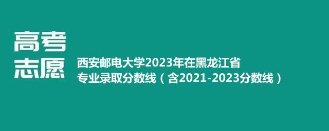 西安邮电大学2023年在黑龙江省专业录取分数线（含2021-2023分数线）