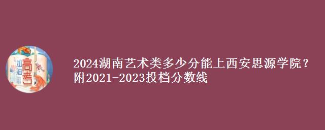 2024湖南艺术类多少分能上西安思源学院？附2021-2023投档分数线